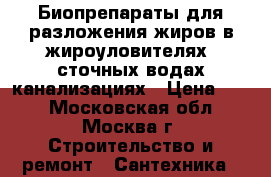 Биопрепараты для разложения жиров в жироуловителях, сточных водах,канализациях › Цена ­ 10 - Московская обл., Москва г. Строительство и ремонт » Сантехника   